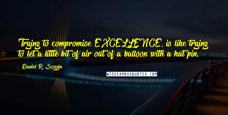 Daniel R. Scoggin Quotes: Trying to compromise EXCELLENCE, is like trying to let a little bit of air out of a balloon with a hat pin.