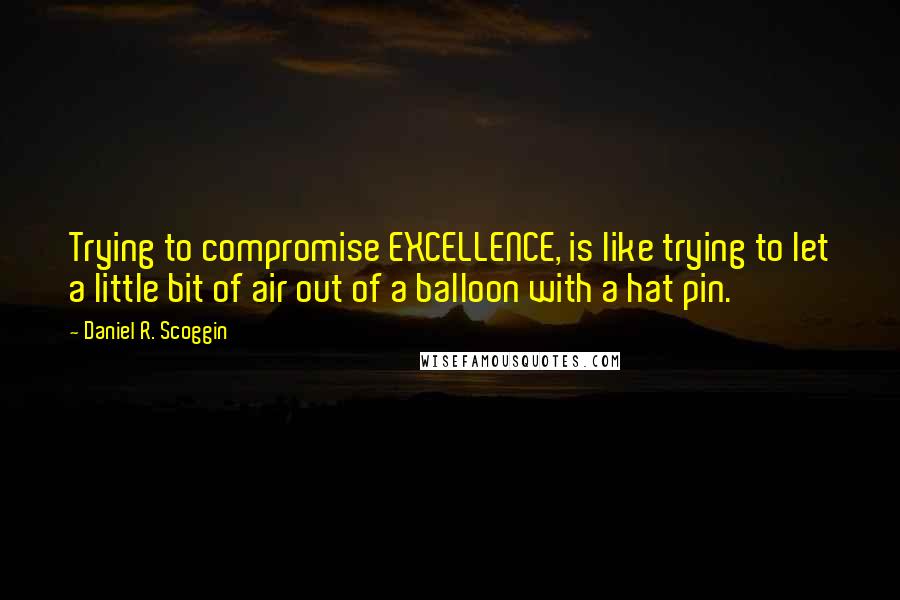 Daniel R. Scoggin Quotes: Trying to compromise EXCELLENCE, is like trying to let a little bit of air out of a balloon with a hat pin.