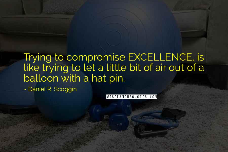 Daniel R. Scoggin Quotes: Trying to compromise EXCELLENCE, is like trying to let a little bit of air out of a balloon with a hat pin.