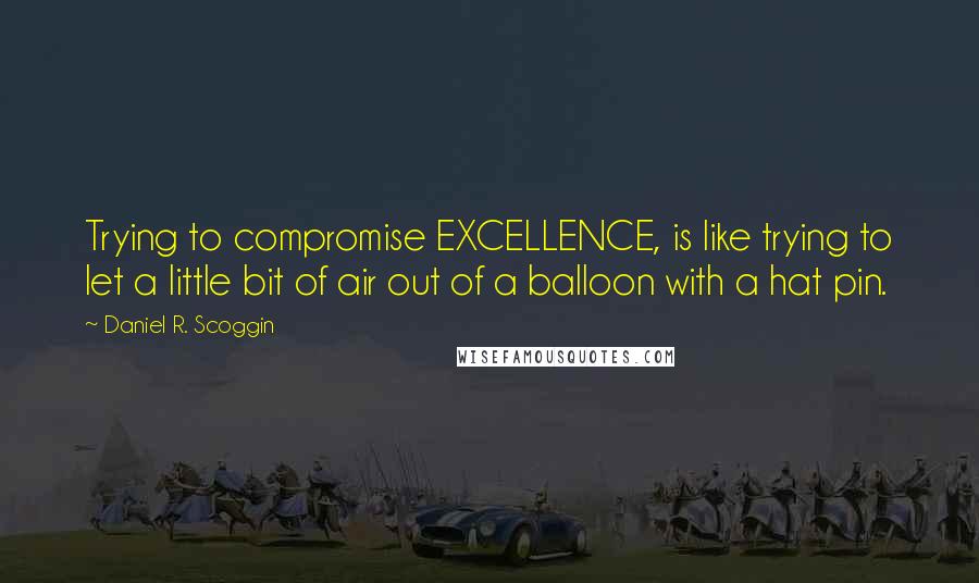 Daniel R. Scoggin Quotes: Trying to compromise EXCELLENCE, is like trying to let a little bit of air out of a balloon with a hat pin.