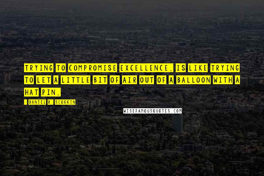 Daniel R. Scoggin Quotes: Trying to compromise EXCELLENCE, is like trying to let a little bit of air out of a balloon with a hat pin.