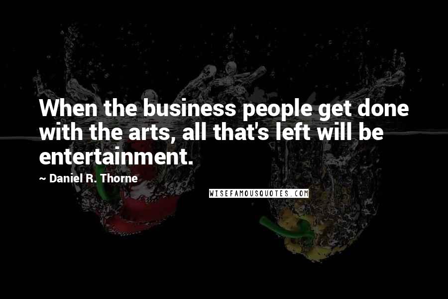 Daniel R. Thorne Quotes: When the business people get done with the arts, all that's left will be entertainment.