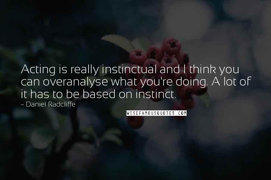 Daniel Radcliffe Quotes: Acting is really instinctual and I think you can overanalyse what you're doing. A lot of it has to be based on instinct.