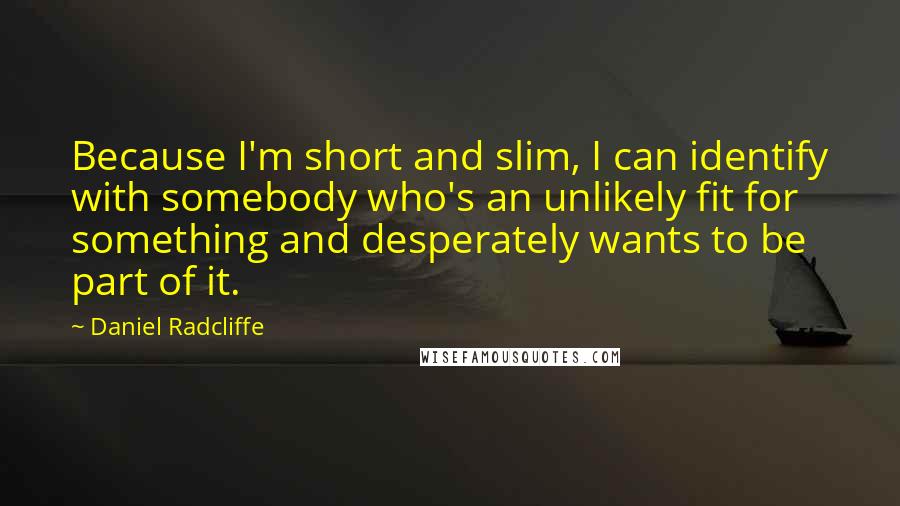 Daniel Radcliffe Quotes: Because I'm short and slim, I can identify with somebody who's an unlikely fit for something and desperately wants to be part of it.