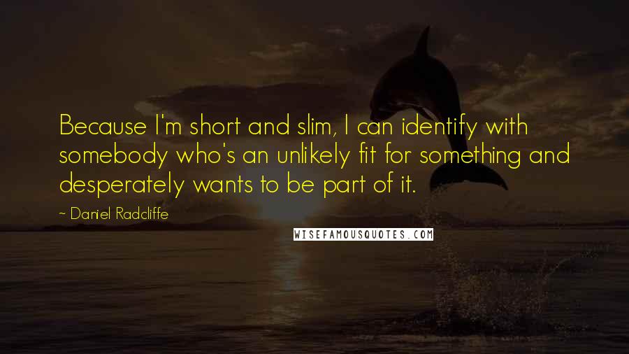 Daniel Radcliffe Quotes: Because I'm short and slim, I can identify with somebody who's an unlikely fit for something and desperately wants to be part of it.