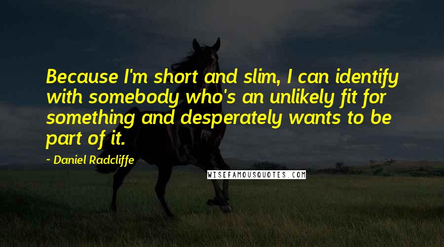 Daniel Radcliffe Quotes: Because I'm short and slim, I can identify with somebody who's an unlikely fit for something and desperately wants to be part of it.