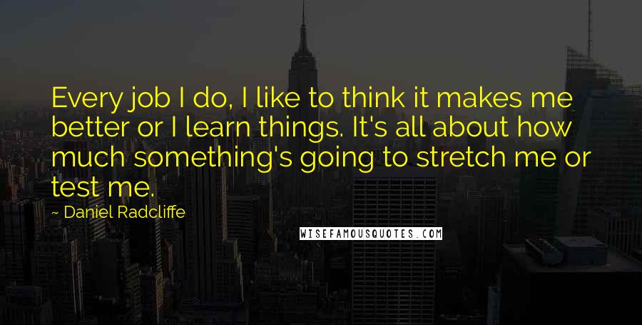 Daniel Radcliffe Quotes: Every job I do, I like to think it makes me better or I learn things. It's all about how much something's going to stretch me or test me.