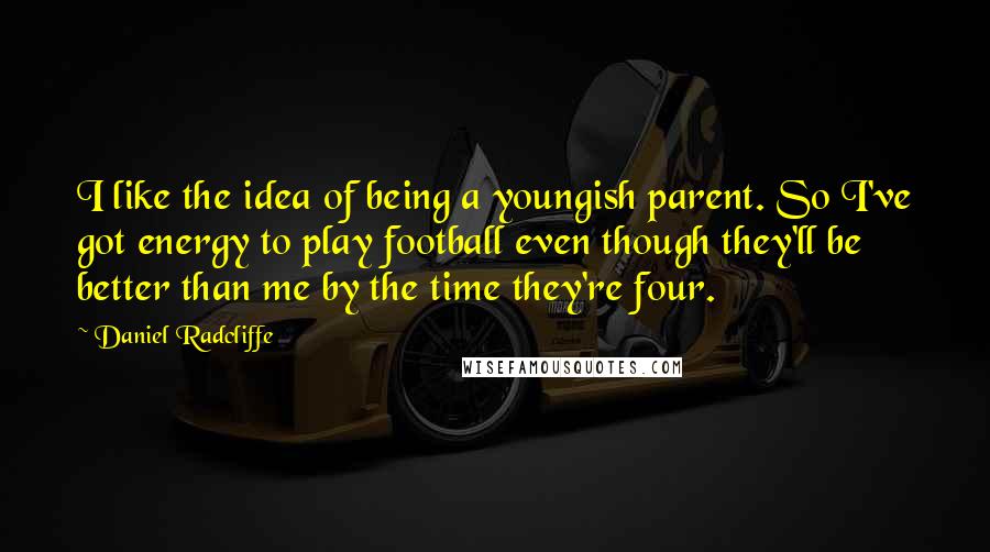 Daniel Radcliffe Quotes: I like the idea of being a youngish parent. So I've got energy to play football even though they'll be better than me by the time they're four.