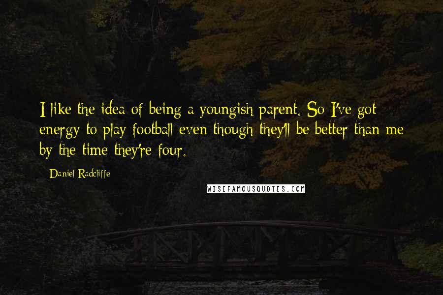 Daniel Radcliffe Quotes: I like the idea of being a youngish parent. So I've got energy to play football even though they'll be better than me by the time they're four.