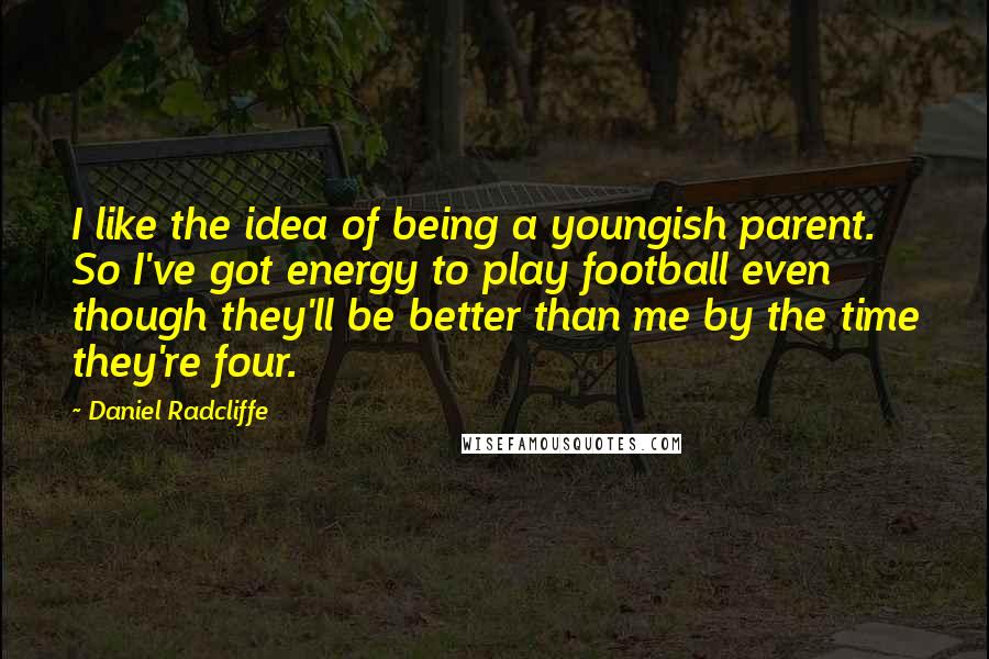 Daniel Radcliffe Quotes: I like the idea of being a youngish parent. So I've got energy to play football even though they'll be better than me by the time they're four.