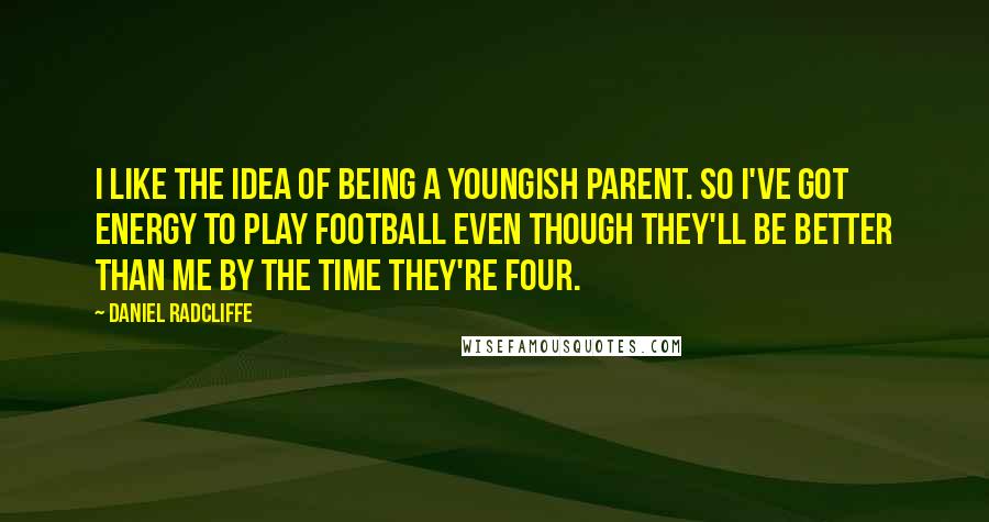 Daniel Radcliffe Quotes: I like the idea of being a youngish parent. So I've got energy to play football even though they'll be better than me by the time they're four.