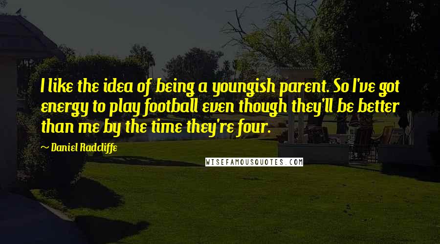 Daniel Radcliffe Quotes: I like the idea of being a youngish parent. So I've got energy to play football even though they'll be better than me by the time they're four.