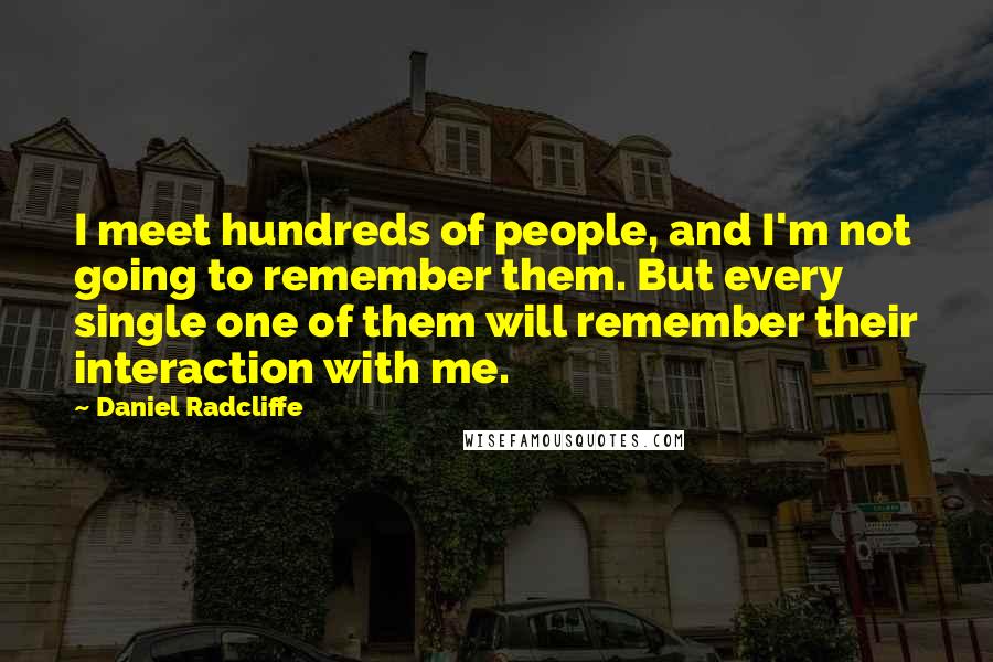 Daniel Radcliffe Quotes: I meet hundreds of people, and I'm not going to remember them. But every single one of them will remember their interaction with me.