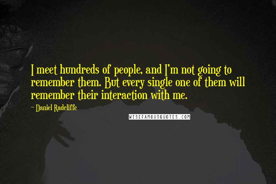 Daniel Radcliffe Quotes: I meet hundreds of people, and I'm not going to remember them. But every single one of them will remember their interaction with me.