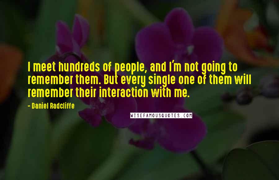 Daniel Radcliffe Quotes: I meet hundreds of people, and I'm not going to remember them. But every single one of them will remember their interaction with me.