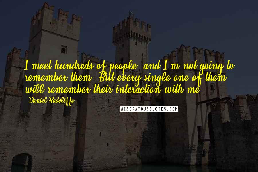 Daniel Radcliffe Quotes: I meet hundreds of people, and I'm not going to remember them. But every single one of them will remember their interaction with me.