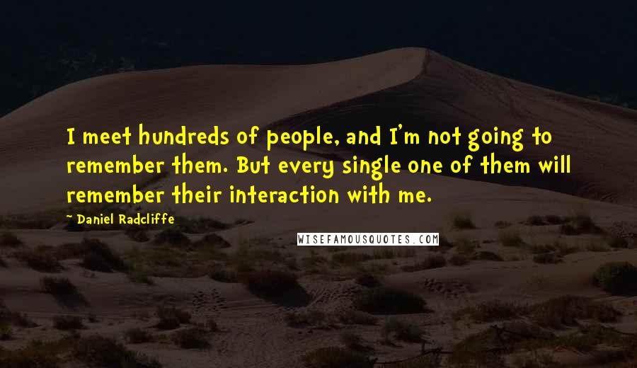 Daniel Radcliffe Quotes: I meet hundreds of people, and I'm not going to remember them. But every single one of them will remember their interaction with me.