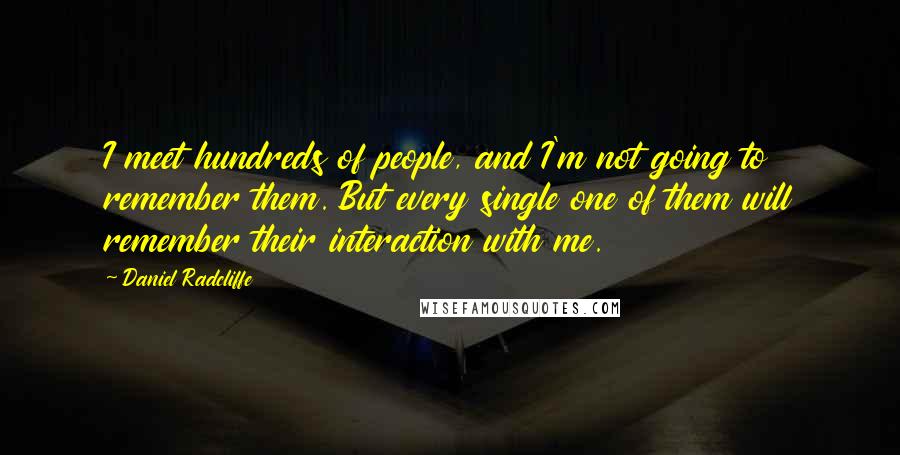 Daniel Radcliffe Quotes: I meet hundreds of people, and I'm not going to remember them. But every single one of them will remember their interaction with me.