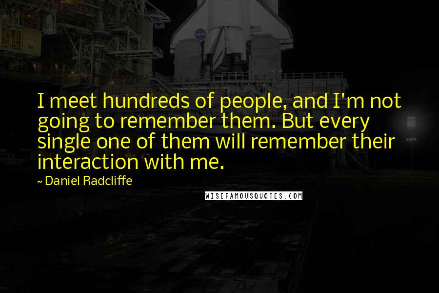 Daniel Radcliffe Quotes: I meet hundreds of people, and I'm not going to remember them. But every single one of them will remember their interaction with me.