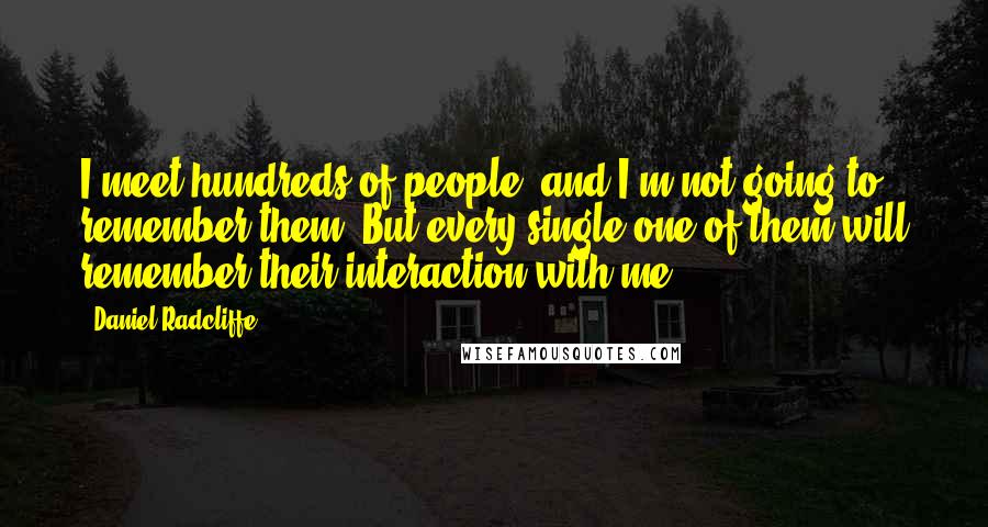 Daniel Radcliffe Quotes: I meet hundreds of people, and I'm not going to remember them. But every single one of them will remember their interaction with me.