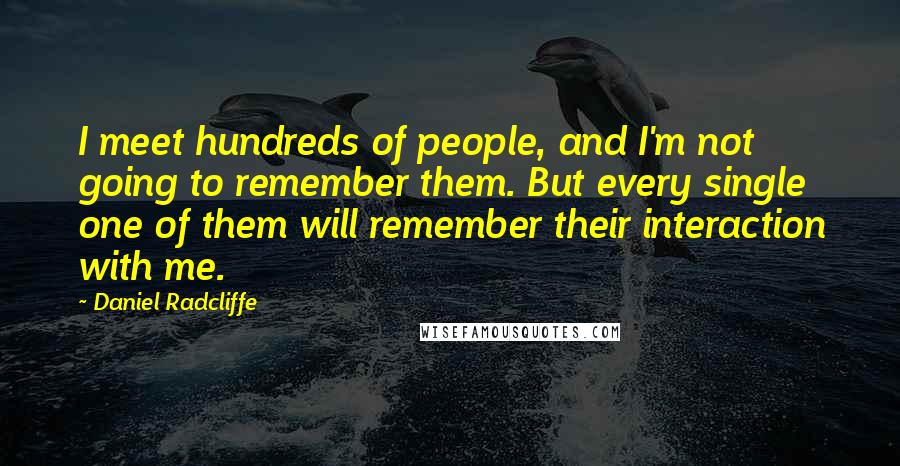 Daniel Radcliffe Quotes: I meet hundreds of people, and I'm not going to remember them. But every single one of them will remember their interaction with me.