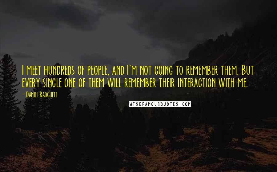 Daniel Radcliffe Quotes: I meet hundreds of people, and I'm not going to remember them. But every single one of them will remember their interaction with me.