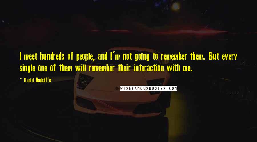 Daniel Radcliffe Quotes: I meet hundreds of people, and I'm not going to remember them. But every single one of them will remember their interaction with me.