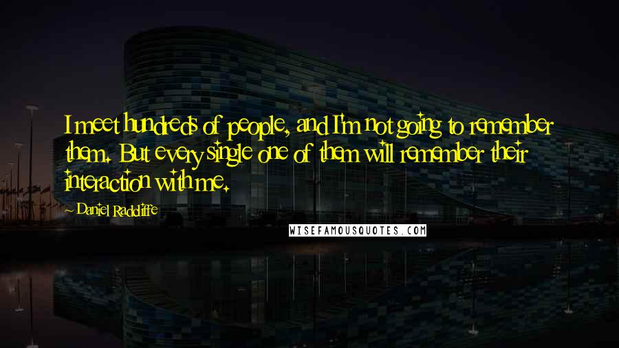 Daniel Radcliffe Quotes: I meet hundreds of people, and I'm not going to remember them. But every single one of them will remember their interaction with me.