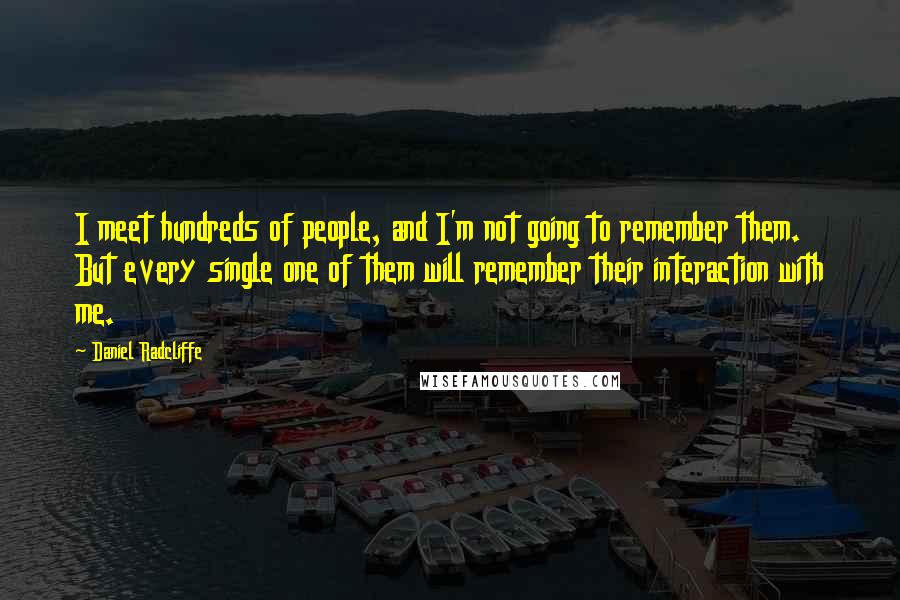 Daniel Radcliffe Quotes: I meet hundreds of people, and I'm not going to remember them. But every single one of them will remember their interaction with me.