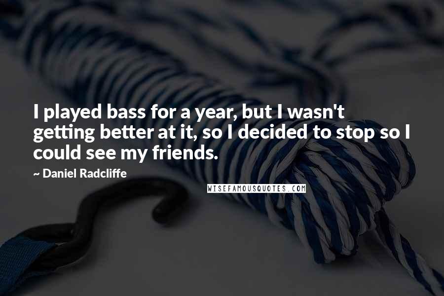 Daniel Radcliffe Quotes: I played bass for a year, but I wasn't getting better at it, so I decided to stop so I could see my friends.