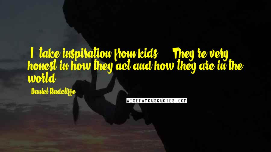 Daniel Radcliffe Quotes: [I] take inspiration from kids ... They're very honest in how they act and how they are in the world.