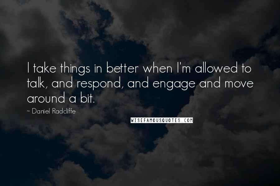 Daniel Radcliffe Quotes: I take things in better when I'm allowed to talk, and respond, and engage and move around a bit.