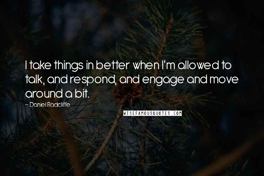 Daniel Radcliffe Quotes: I take things in better when I'm allowed to talk, and respond, and engage and move around a bit.