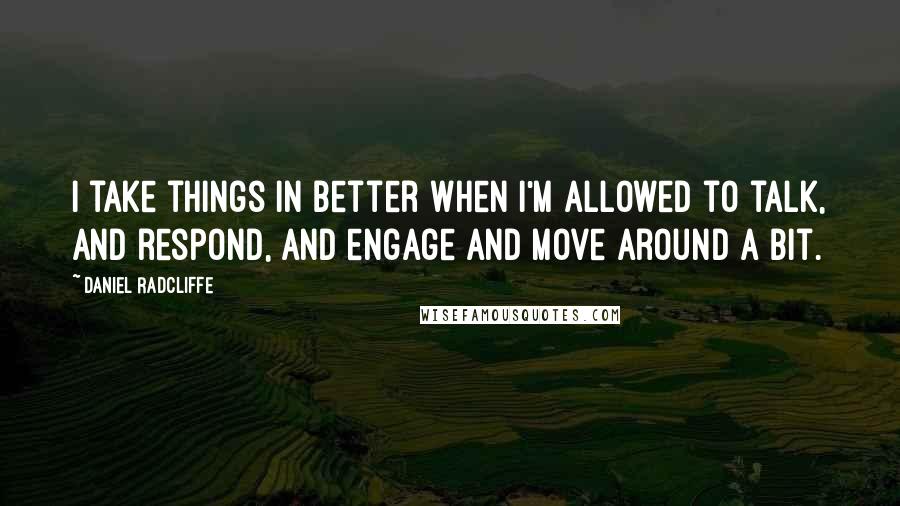 Daniel Radcliffe Quotes: I take things in better when I'm allowed to talk, and respond, and engage and move around a bit.