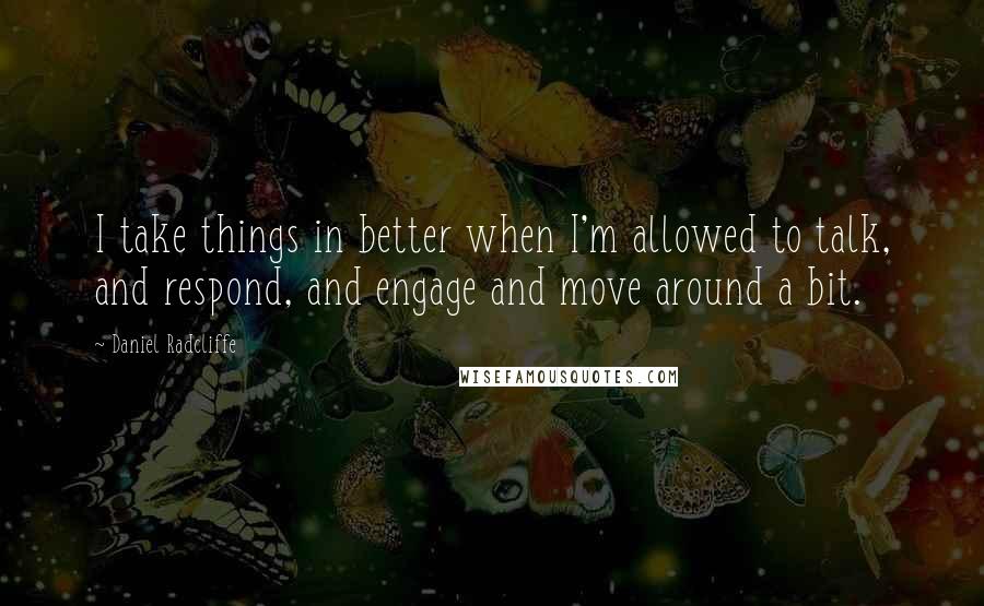 Daniel Radcliffe Quotes: I take things in better when I'm allowed to talk, and respond, and engage and move around a bit.