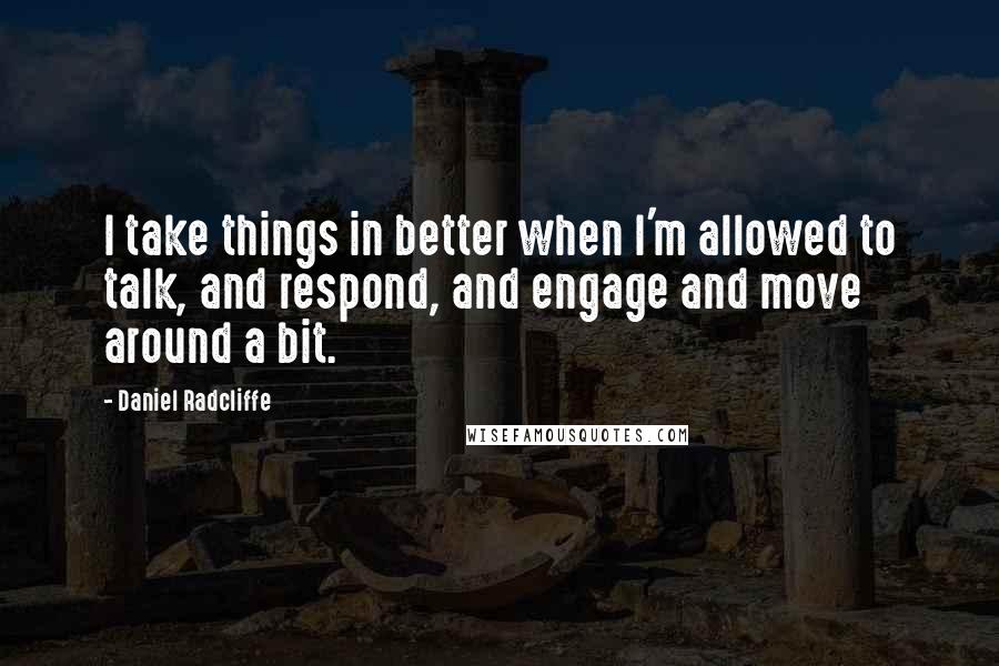 Daniel Radcliffe Quotes: I take things in better when I'm allowed to talk, and respond, and engage and move around a bit.