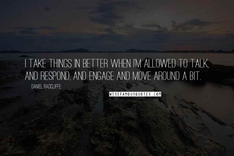 Daniel Radcliffe Quotes: I take things in better when I'm allowed to talk, and respond, and engage and move around a bit.