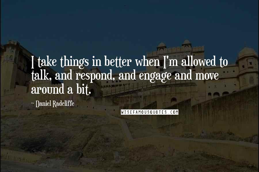 Daniel Radcliffe Quotes: I take things in better when I'm allowed to talk, and respond, and engage and move around a bit.