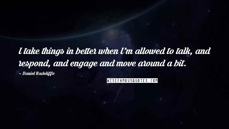 Daniel Radcliffe Quotes: I take things in better when I'm allowed to talk, and respond, and engage and move around a bit.