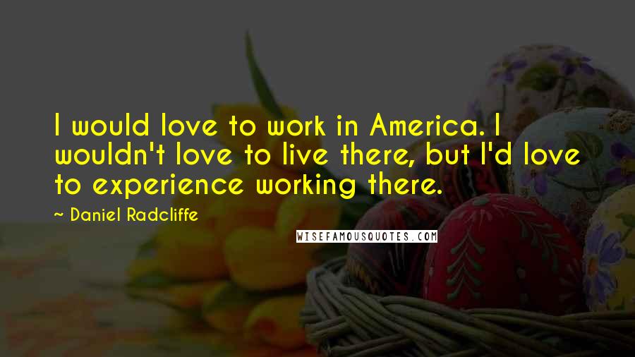 Daniel Radcliffe Quotes: I would love to work in America. I wouldn't love to live there, but I'd love to experience working there.