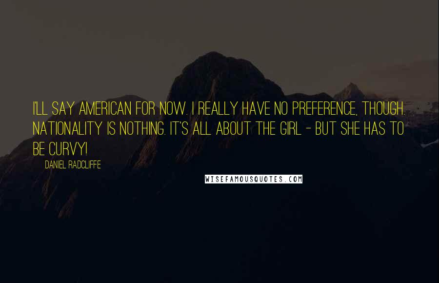 Daniel Radcliffe Quotes: I'll say American for now. I really have no preference, though. Nationality is nothing. It's all about the girl - but she has to be curvy!