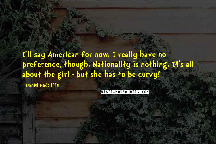 Daniel Radcliffe Quotes: I'll say American for now. I really have no preference, though. Nationality is nothing. It's all about the girl - but she has to be curvy!