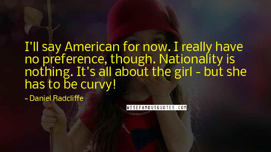 Daniel Radcliffe Quotes: I'll say American for now. I really have no preference, though. Nationality is nothing. It's all about the girl - but she has to be curvy!