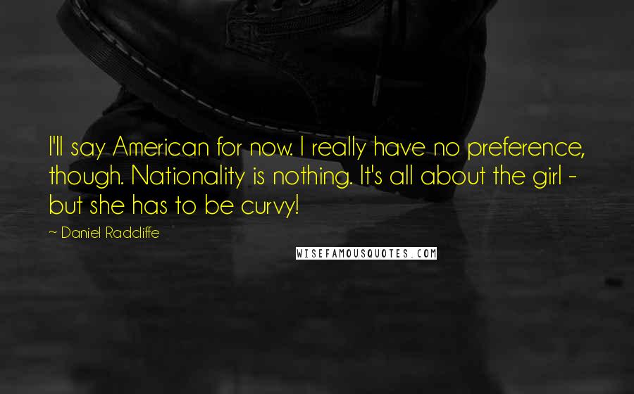 Daniel Radcliffe Quotes: I'll say American for now. I really have no preference, though. Nationality is nothing. It's all about the girl - but she has to be curvy!