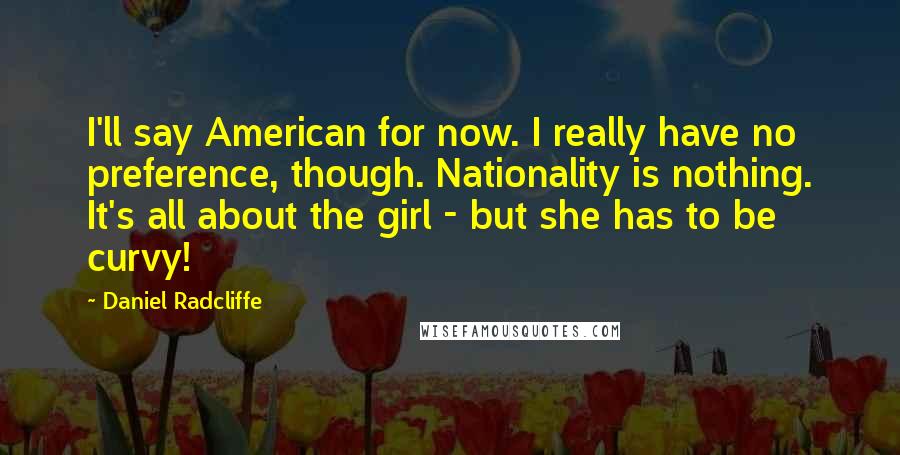 Daniel Radcliffe Quotes: I'll say American for now. I really have no preference, though. Nationality is nothing. It's all about the girl - but she has to be curvy!