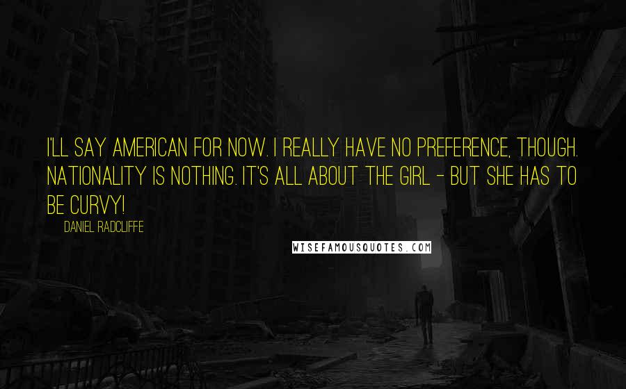 Daniel Radcliffe Quotes: I'll say American for now. I really have no preference, though. Nationality is nothing. It's all about the girl - but she has to be curvy!
