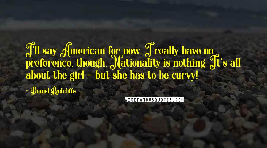 Daniel Radcliffe Quotes: I'll say American for now. I really have no preference, though. Nationality is nothing. It's all about the girl - but she has to be curvy!
