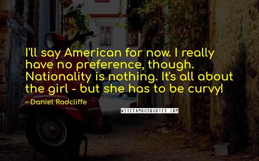 Daniel Radcliffe Quotes: I'll say American for now. I really have no preference, though. Nationality is nothing. It's all about the girl - but she has to be curvy!