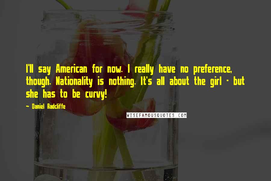 Daniel Radcliffe Quotes: I'll say American for now. I really have no preference, though. Nationality is nothing. It's all about the girl - but she has to be curvy!