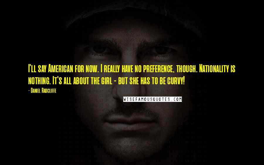 Daniel Radcliffe Quotes: I'll say American for now. I really have no preference, though. Nationality is nothing. It's all about the girl - but she has to be curvy!